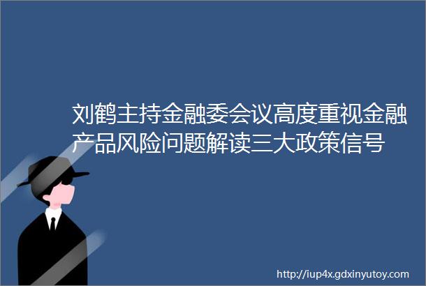 刘鹤主持金融委会议高度重视金融产品风险问题解读三大政策信号